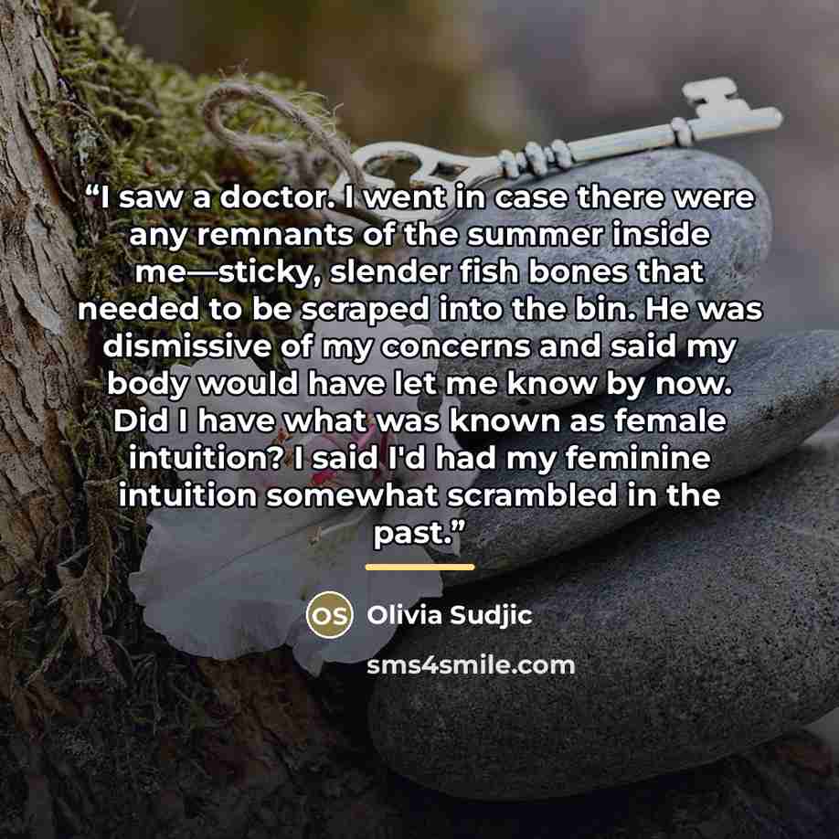 “I saw a doctor. I went in case there were any remnants of the summer inside me—sticky, slender fish bones that needed to be scraped into the bin. He was dismissive of my concerns and said my body would have let me know by now. Did I have what was known as female intuition? I said I'd had my…” quote by Olivia Sudjic