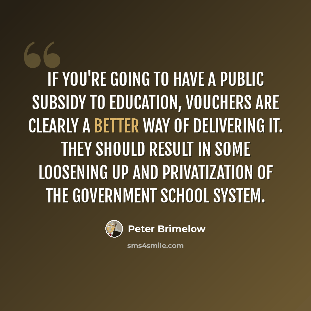“If you're going to have a public subsidy to education, vouchers are clearly a better way of delivering it. They should result in some loosening up and privatization of the government school system.” quote by Peter Brimelow
