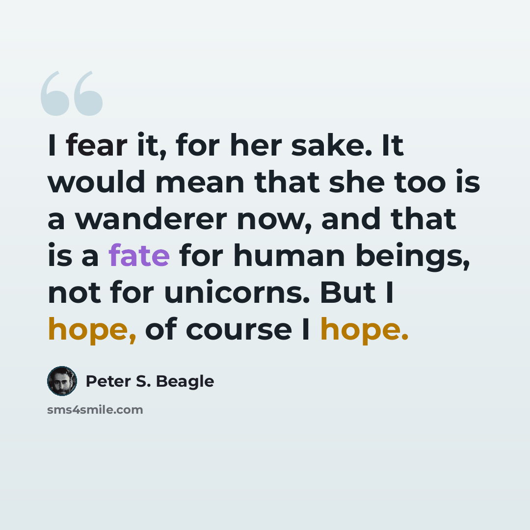“I fear it, for her sake. It would mean that she too is a wanderer now, and that is a fate for human beings, not for unicorns. But I hope, of course I hope.” quote by Peter S. Beagle