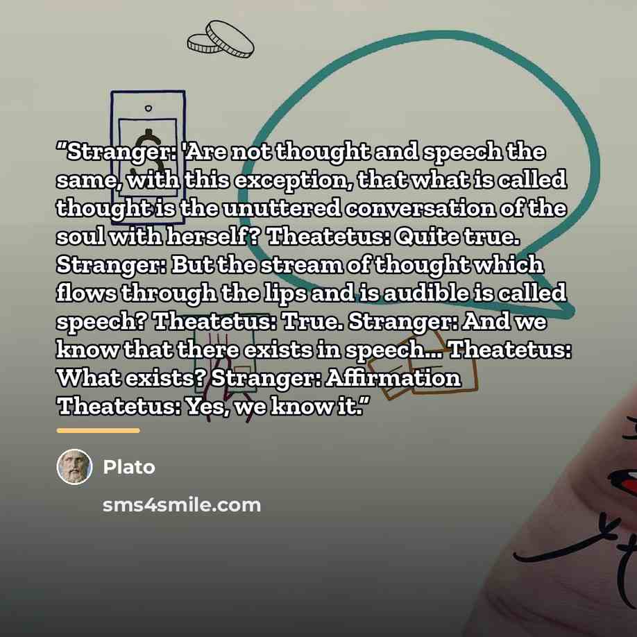 “Stranger: 'Are not thought and speech the same, with this exception, that what is called thought is the unuttered conversation of the soul with herself? Theatetus: Quite true. Stranger: But the stream of thought which flows through the lips and is audible is called speech? Theatetus: True…” quote by Plato