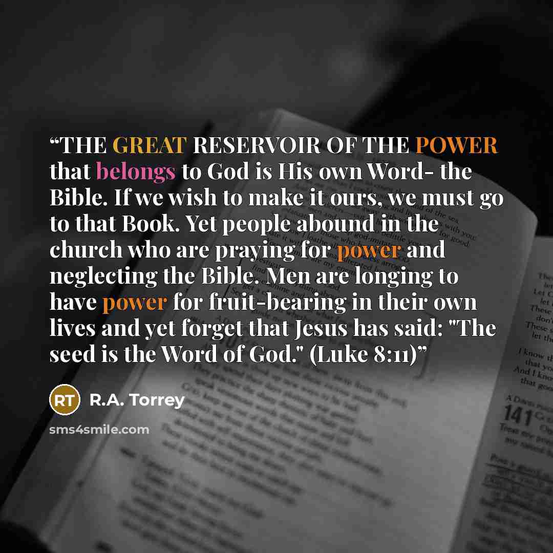 “THE GREAT RESERVOIR OF THE POWER that belongs to God is His own Word- the Bible. If we wish to make it ours, we must go to that Book. Yet people abound in the church who are praying for power and neglecting the Bible. Men are longing to have power for fruit-bearing in their own lives and yet…” quote by R.A. Torrey