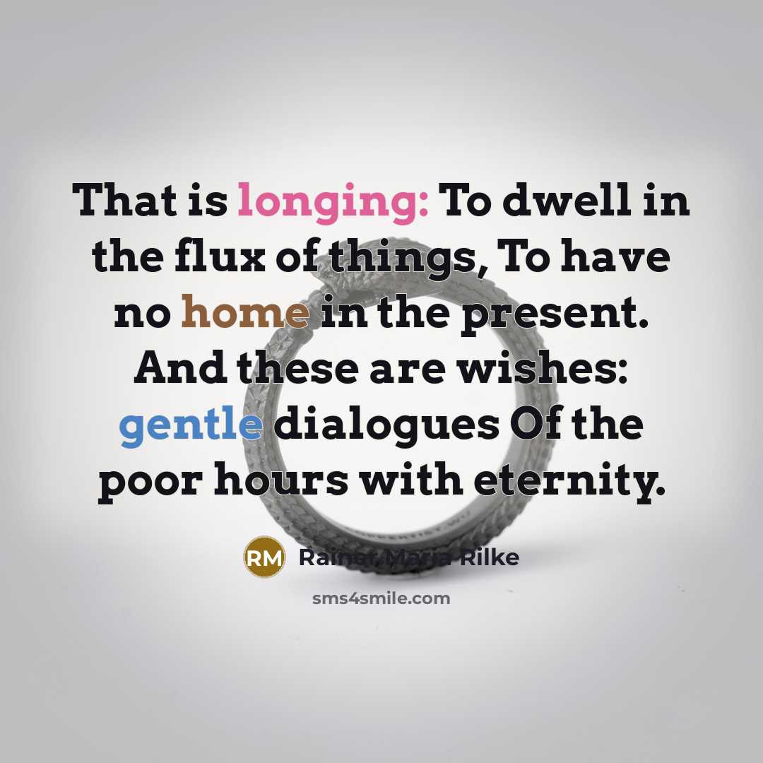 “That is longing: To dwell in the flux of things, To have no home in the present. And these are wishes: gentle dialogues Of the poor hours with eternity.” quote by Rainer Maria Rilke