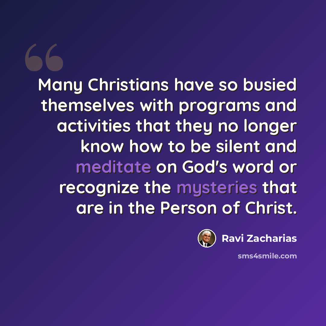 “Many Christians have so busied themselves with programs and activities that they no longer know how to be silent and meditate on God's word or recognize the mysteries that are in the Person of Christ.” quote by Ravi Zacharias
