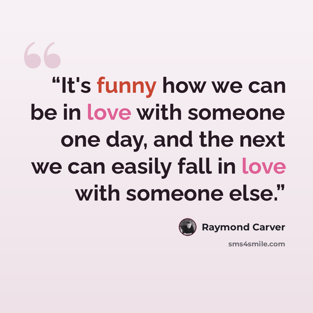 “It's funny how we can be in love with someone one day, and the next we can easily fall in love with someone else.” quote by Raymond Carver