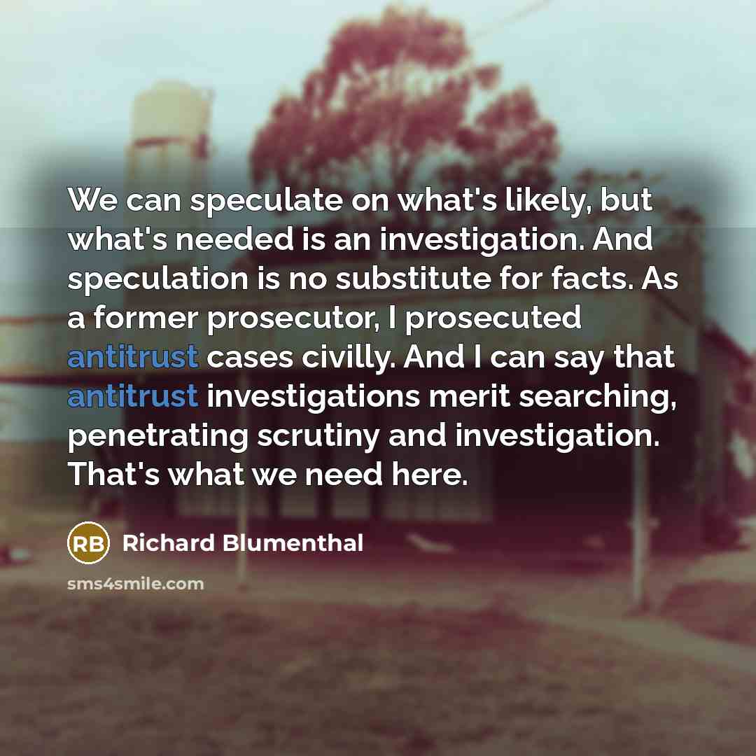 “We can speculate on what's likely, but what's needed is an investigation. And speculation is no substitute for facts. As a former prosecutor, I prosecuted antitrust cases civilly. And I can say that antitrust investigations merit searching, penetrating scrutiny and investigation. That's what we…” quote by Richard Blumenthal