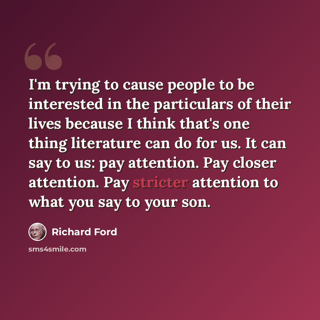 “I'm trying to cause people to be interested in the particulars of their lives because I think that's one thing literature can do for us. It can say to us: pay attention. Pay closer attention. Pay stricter attention to what you say to your son.” quote by Richard Ford