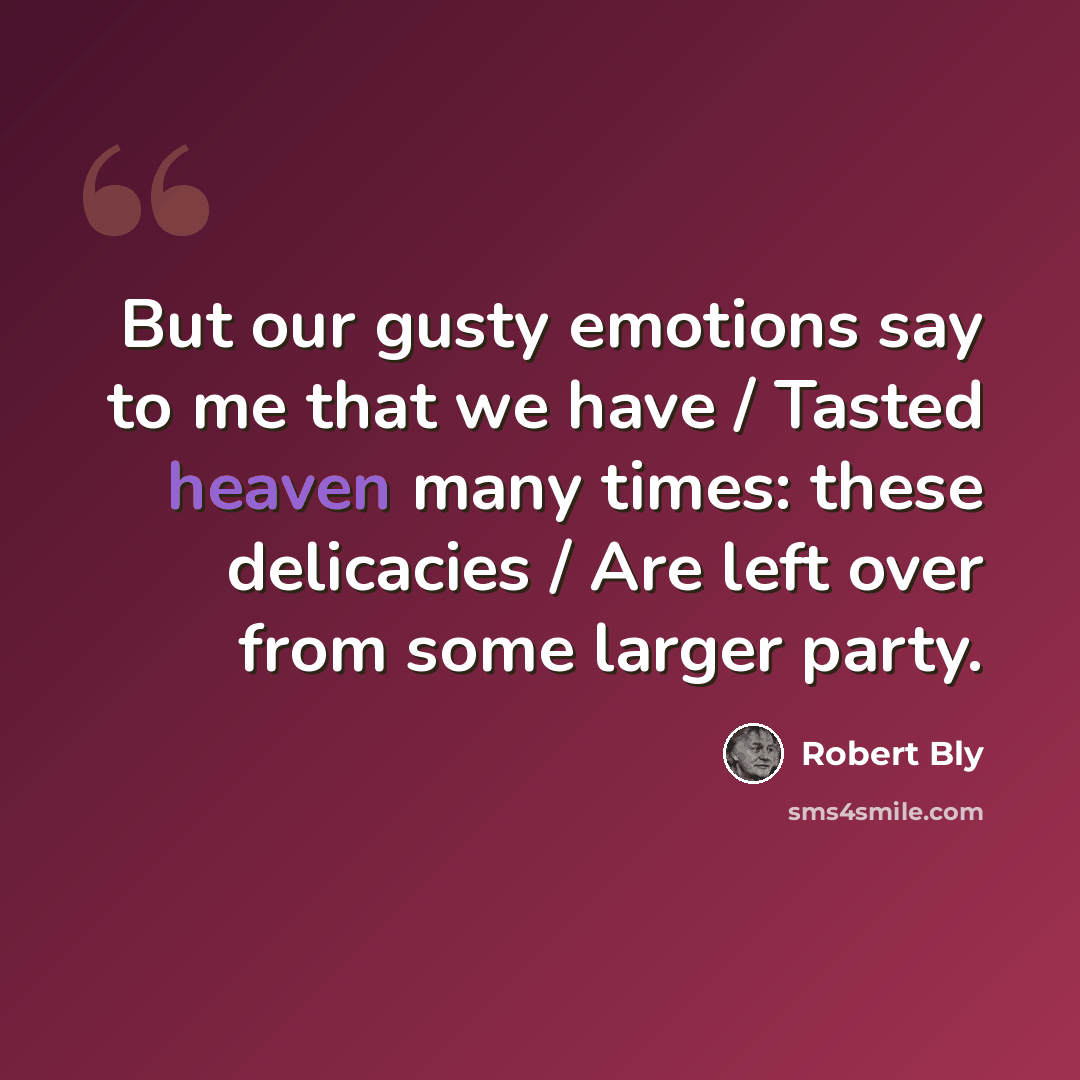 “But our gusty emotions say to me that we have / Tasted heaven many times: these delicacies / Are left over from some larger party.” quote by Robert Bly