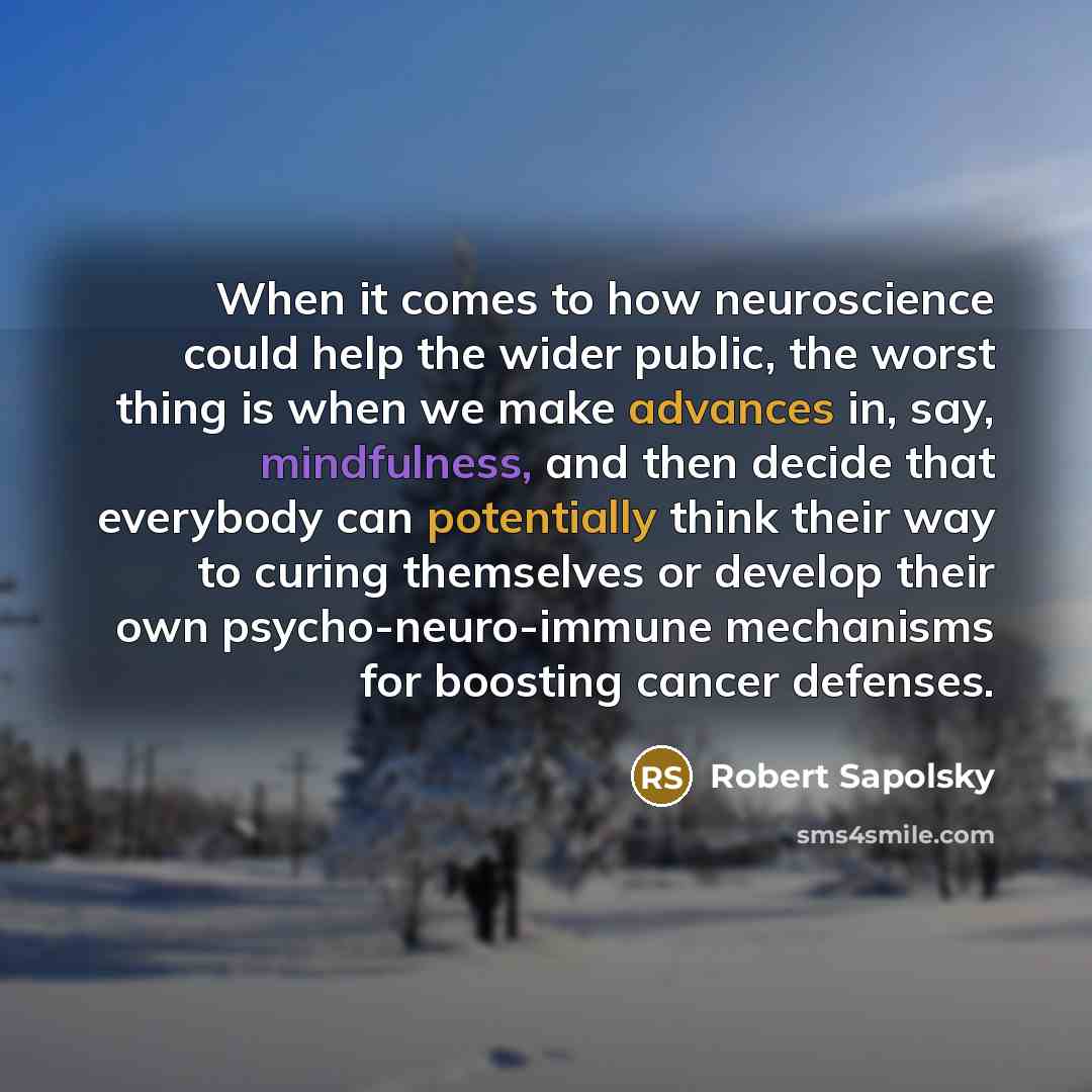 “When it comes to how neuroscience could help the wider public, the worst thing is when we make advances in, say, mindfulness, and then decide that everybody can potentially think their way to curing themselves or develop their own psycho-neuro-immune mechanisms for boosting cancer defenses.” quote by Robert Sapolsky
