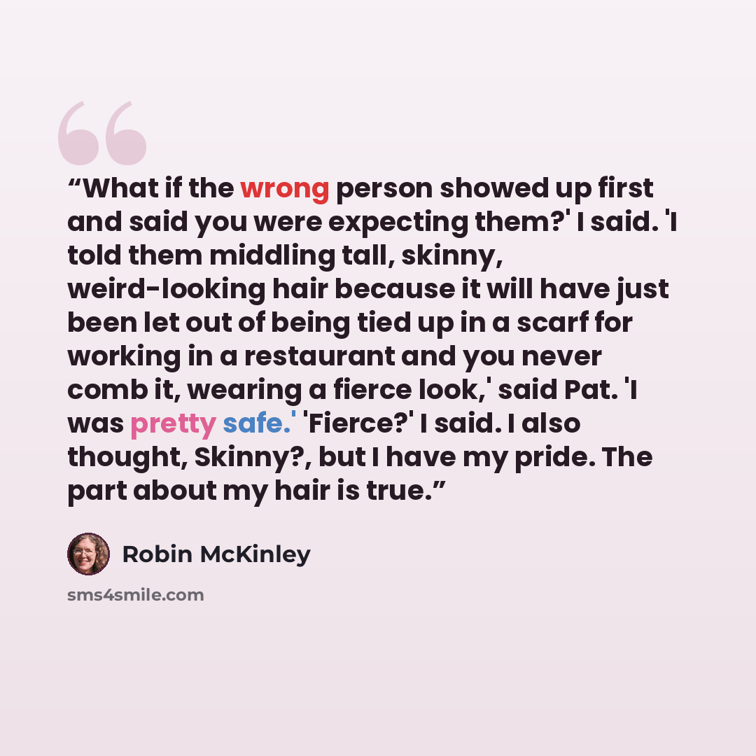 “What if the wrong person showed up first and said you were expecting them?' I said. 'I told them middling tall, skinny, weird-looking hair because it will have just been let out of being tied up in a scarf for working in a restaurant and you never comb it, wearing a fierce look,' said Pat. 'I was…” quote by Robin McKinley