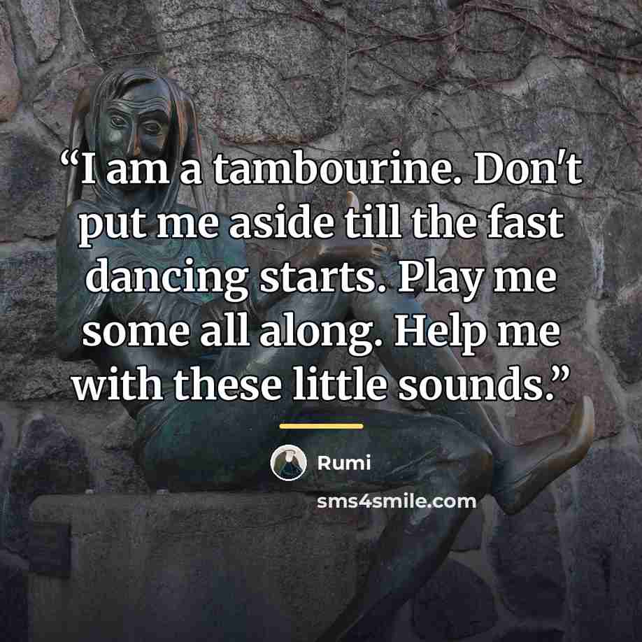 “I am a tambourine. Don't put me aside till the fast dancing starts. Play me some all along. Help me with these little sounds.” quote by Rumi
