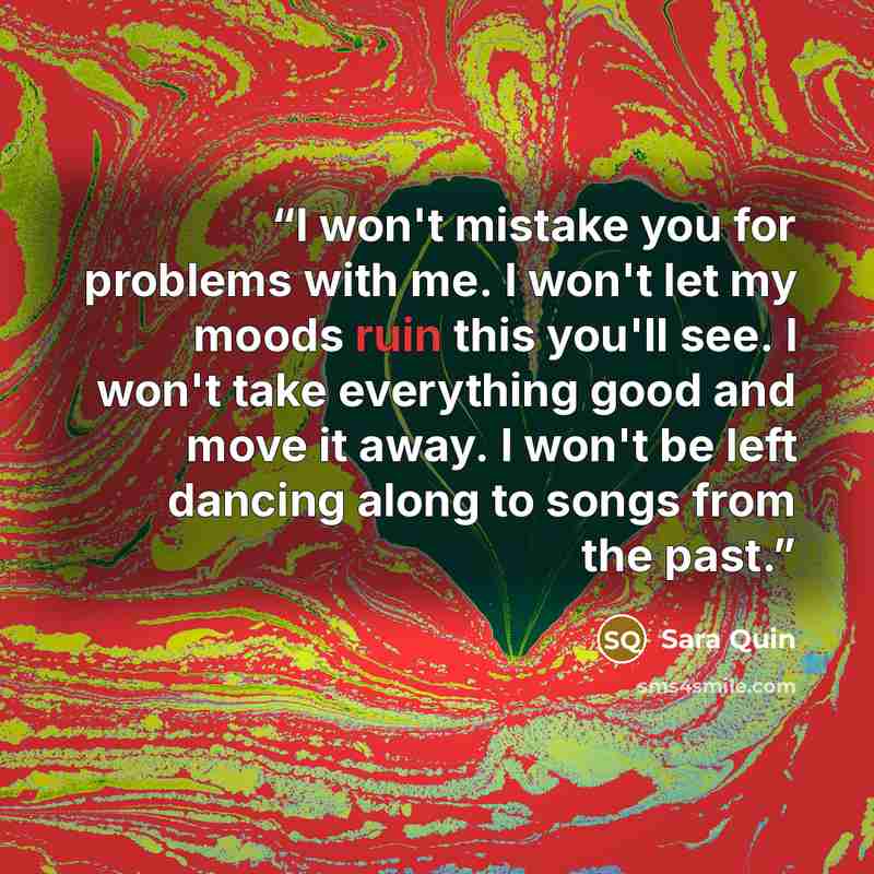 “I won't mistake you for problems with me. I won't let my moods ruin this you'll see. I won't take everything good and move it away. I won't be left dancing along to songs from the past.” quote by Sara Quin