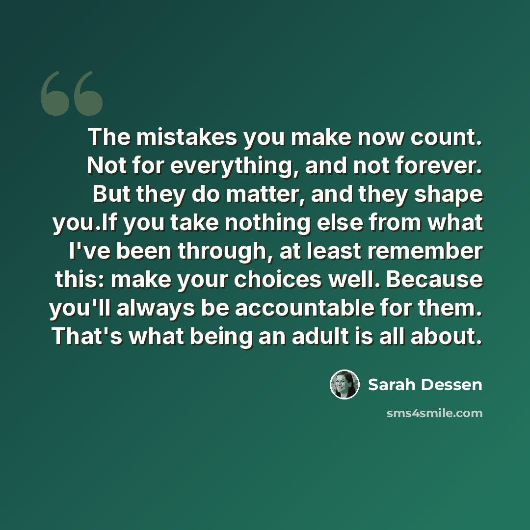 “The mistakes you make now count. Not for everything, and not forever. But they do matter, and they shape you.If you take nothing else from what I've been through, at least remember this: make your choices well. Because you'll always be accountable for them. That's what being an adult is all about.” quote by Sarah Dessen