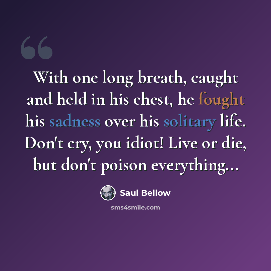 “With one long breath, caught and held in his chest, he fought his sadness over his solitary life. Don't cry, you idiot! Live or die, but don't poison everything...” quote by Saul Bellow