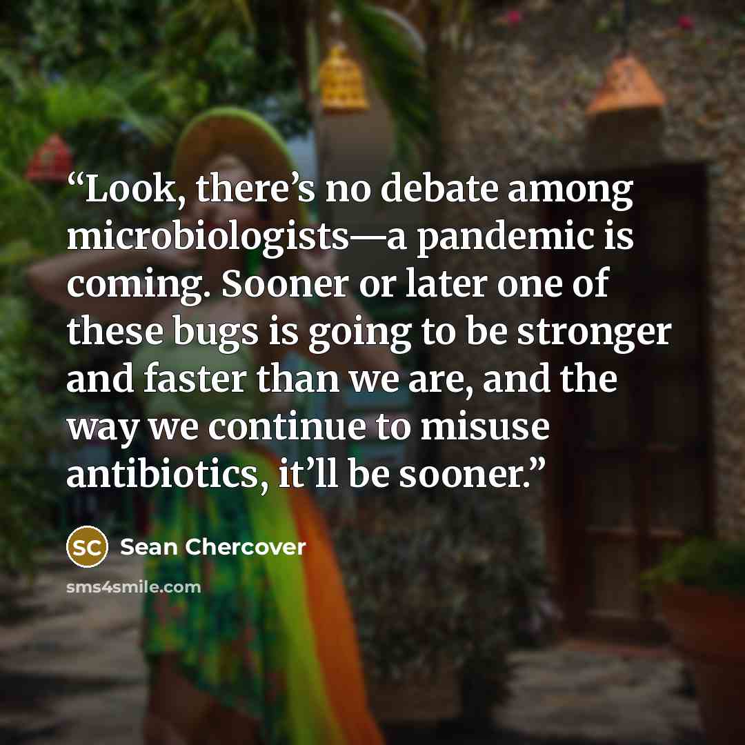 “Look, there’s no debate among microbiologists—a pandemic is coming. Sooner or later one of these bugs is going to be stronger and faster than we are, and the way we continue to misuse antibiotics, it’ll be sooner.” quote by Sean Chercover