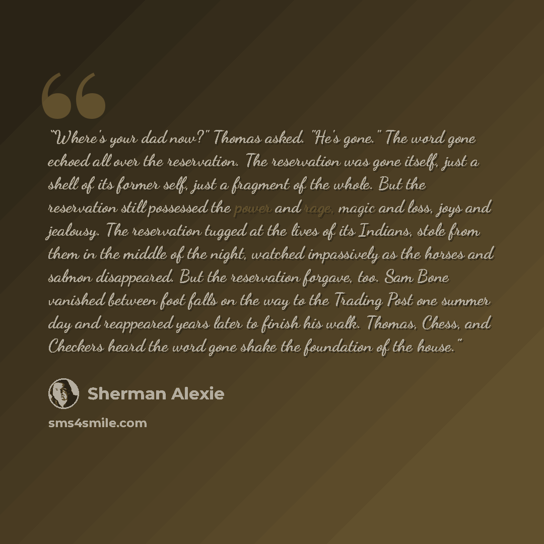 “Where's your dad now?" Thomas asked. "He's gone." The word gone echoed all over the reservation. The reservation was gone itself, just a shell of its former self, just a fragment of the whole. But the reservation still possessed the power and rage, magic and loss, joys and jealousy. The…” quote by Sherman Alexie
