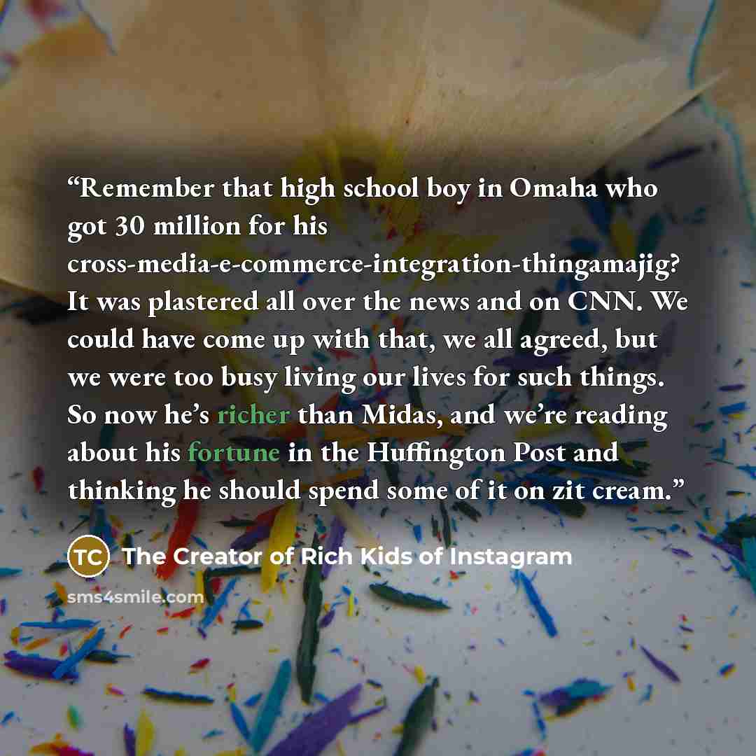“Remember that high school boy in Omaha who got 30 million for his cross-media-e-commerce-integration-thingamajig? It was plastered all over the news and on CNN. We could have come up with that, we all agreed, but we were too busy living our lives for such things. So now he’s richer than Midas, and…” quote by The Creator of Rich Kids of Instagram