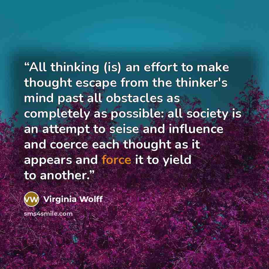 “All thinking (is) an effort to make thought escape from the thinker's mind past all obstacles as completely as possible: all society is an attempt to seise and influence and coerce each thought as it appears and force it to yield to another.” quote by Virginia Wolff