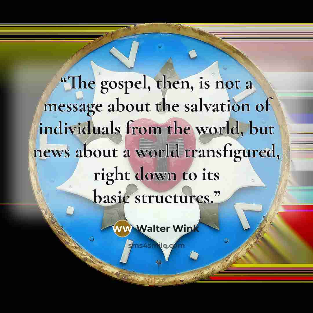 “The gospel, then, is not a message about the salvation of individuals from the world, but news about a world transfigured, right down to its basic structures.” quote by Walter Wink