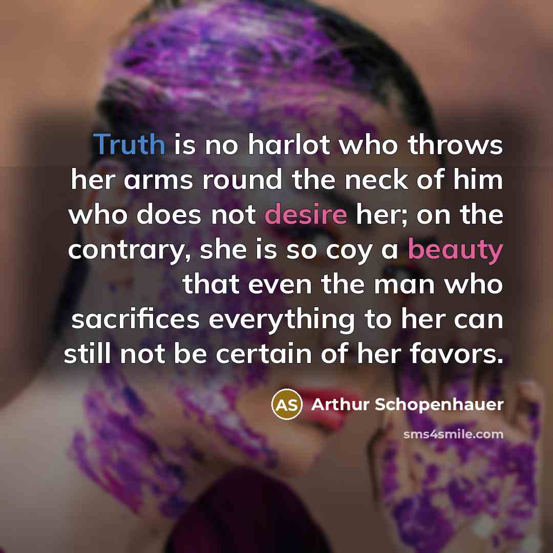 “Truth is no harlot who throws her arms round the neck of him who does not desire her; on the contrary, she is so coy a beauty that even the man who sacrifices everything to her can still not be certain of her favors.” quote by Arthur Schopenhauer