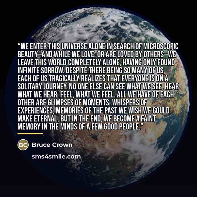 “We enter this universe alone in search of microscopic beauty—and while we love, or are loved by others—we leave this world completely alone, having only found infinite sorrow. Despite there being so many of us, each of us tragically realizes that everyone is on a solitary journey. No one else can…” quote by Bruce Crown