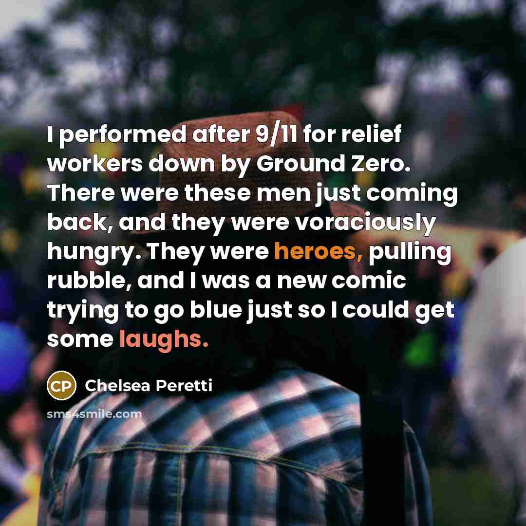 “I performed after 9/11 for relief workers down by Ground Zero. There were these men just coming back, and they were voraciously hungry. They were heroes, pulling rubble, and I was a new comic trying to go blue just so I could get some laughs.” quote by Chelsea Peretti