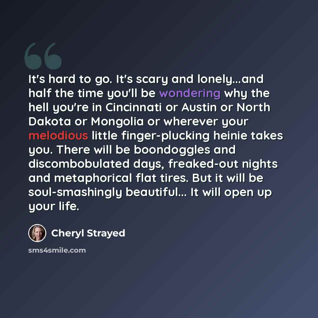“It's hard to go. It's scary and lonely...and half the time you'll be wondering why the hell you're in Cincinnati or Austin or North Dakota or Mongolia or wherever your melodious little finger-plucking heinie takes you. There will be boondoggles and discombobulated days, freaked-out nights and…” quote by Cheryl Strayed