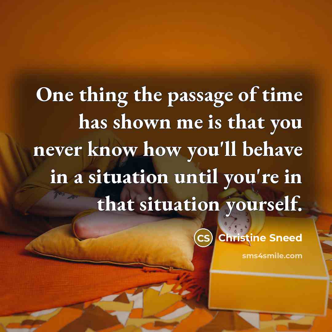 “One thing the passage of time has shown me is that you never know how you'll behave in a situation until you're in that situation yourself.” quote by Christine Sneed