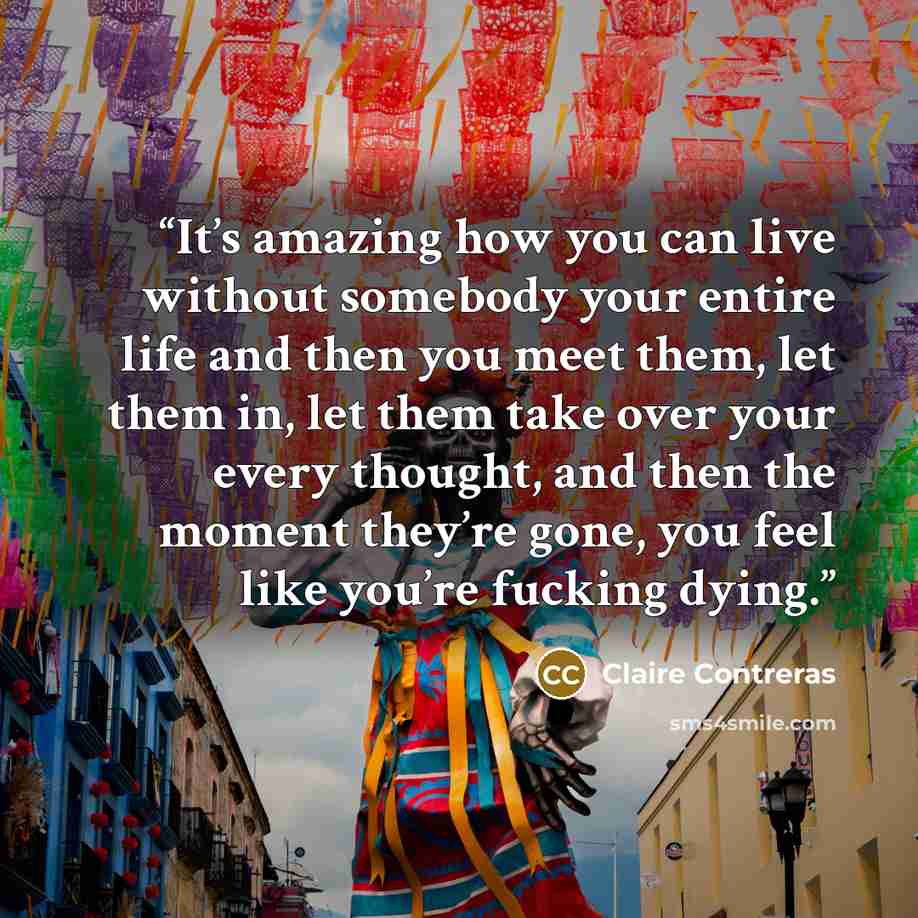 “It’s amazing how you can live without somebody your entire life and then you meet them, let them in, let them take over your every thought, and then the moment they’re gone, you feel like you’re fucking dying.” quote by Claire Contreras