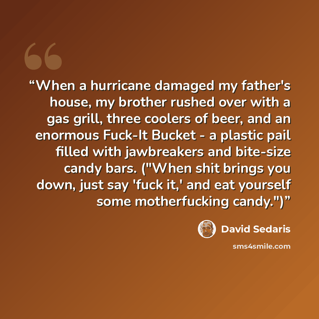 “When a hurricane damaged my father's house, my brother rushed over with a gas grill, three coolers of beer, and an enormous Fuck-It Bucket - a plastic pail filled with jawbreakers and bite-size candy bars. ("When shit brings you down, just say 'fuck it,' and eat yourself some motherfucking candy.")” quote by David Sedaris