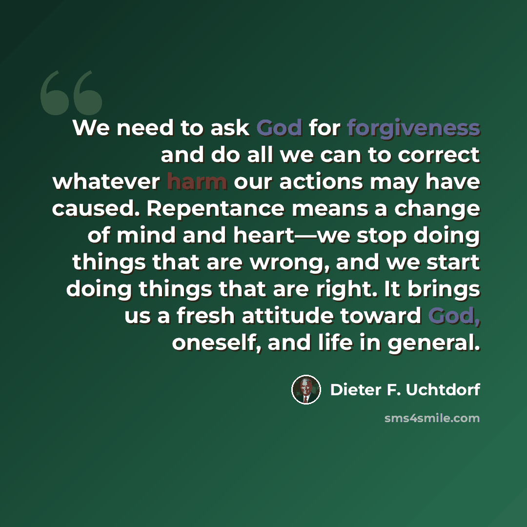 “We need to ask God for forgiveness and do all we can to correct whatever harm our actions may have caused. Repentance means a change of mind and heart—we stop doing things that are wrong, and we start doing things that are right. It brings us a fresh attitude toward God, oneself, and life in…” quote by Dieter F. Uchtdorf