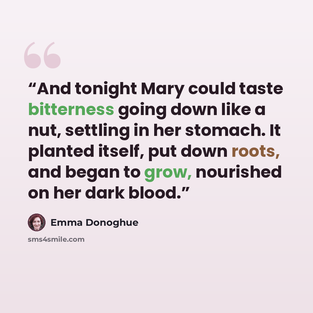 “And tonight Mary could taste bitterness going down like a nut, settling in her stomach. It planted itself, put down roots, and began to grow, nourished on her dark blood.” quote by Emma Donoghue