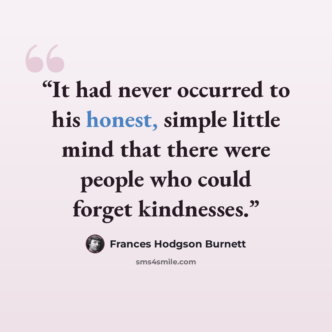 “It had never occurred to his honest, simple little mind that there were people who could forget kindnesses.” quote by Frances Hodgson Burnett