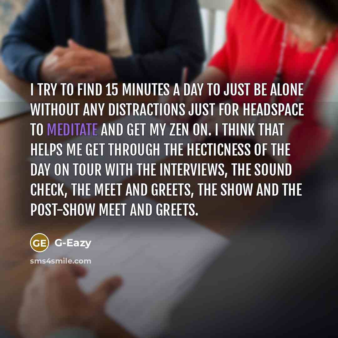 “I try to find 15 minutes a day to just be alone without any distractions just for headspace to meditate and get my Zen on. I think that helps me get through the hecticness of the day on tour with the interviews, the sound check, the meet and greets, the show and the post-show meet and greets.” quote by G-Eazy