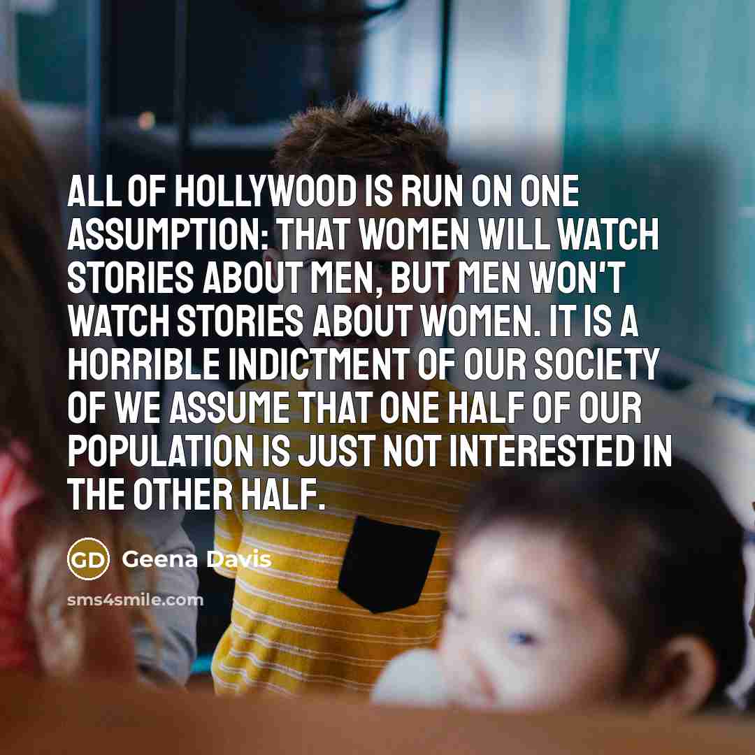 “All of Hollywood is run on one assumption: That women will watch stories about men, but men won't watch stories about women. It is a horrible indictment of our society of we assume that one half of our population is just not interested in the other half.” quote by Geena Davis