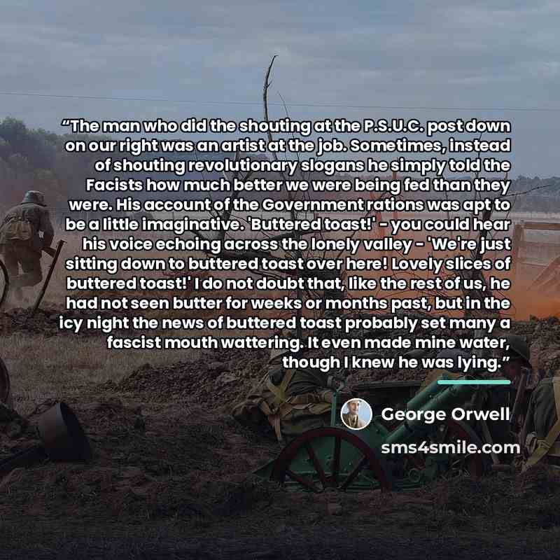 “The man who did the shouting at the P.S.U.C. post down on our right was an artist at the job. Sometimes, instead of shouting revolutionary slogans he simply told the Facists how much better we were being fed than they were. His account of the Government rations was apt to be a little imaginative…” quote by George Orwell