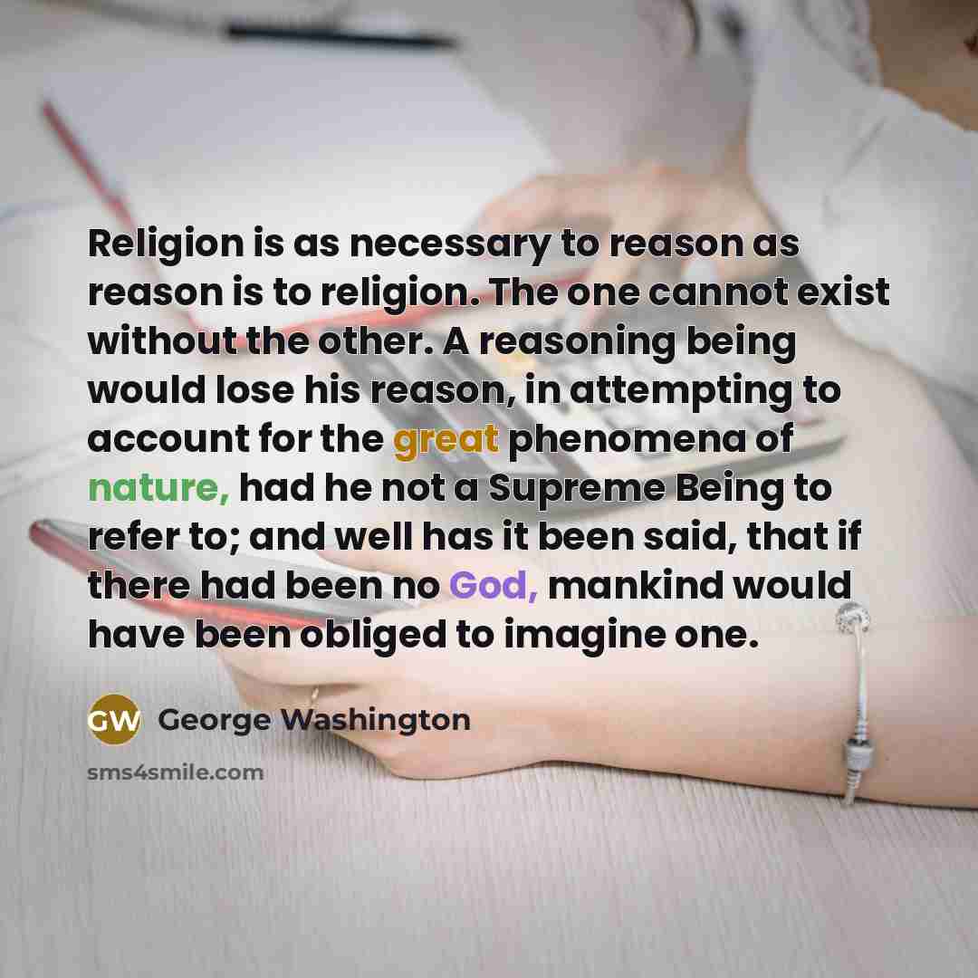“Religion is as necessary to reason as reason is to religion. The one cannot exist without the other. A reasoning being would lose his reason, in attempting to account for the great phenomena of nature, had he not a Supreme Being to refer to; and well has it been said, that if there had been no…” quote by George Washington