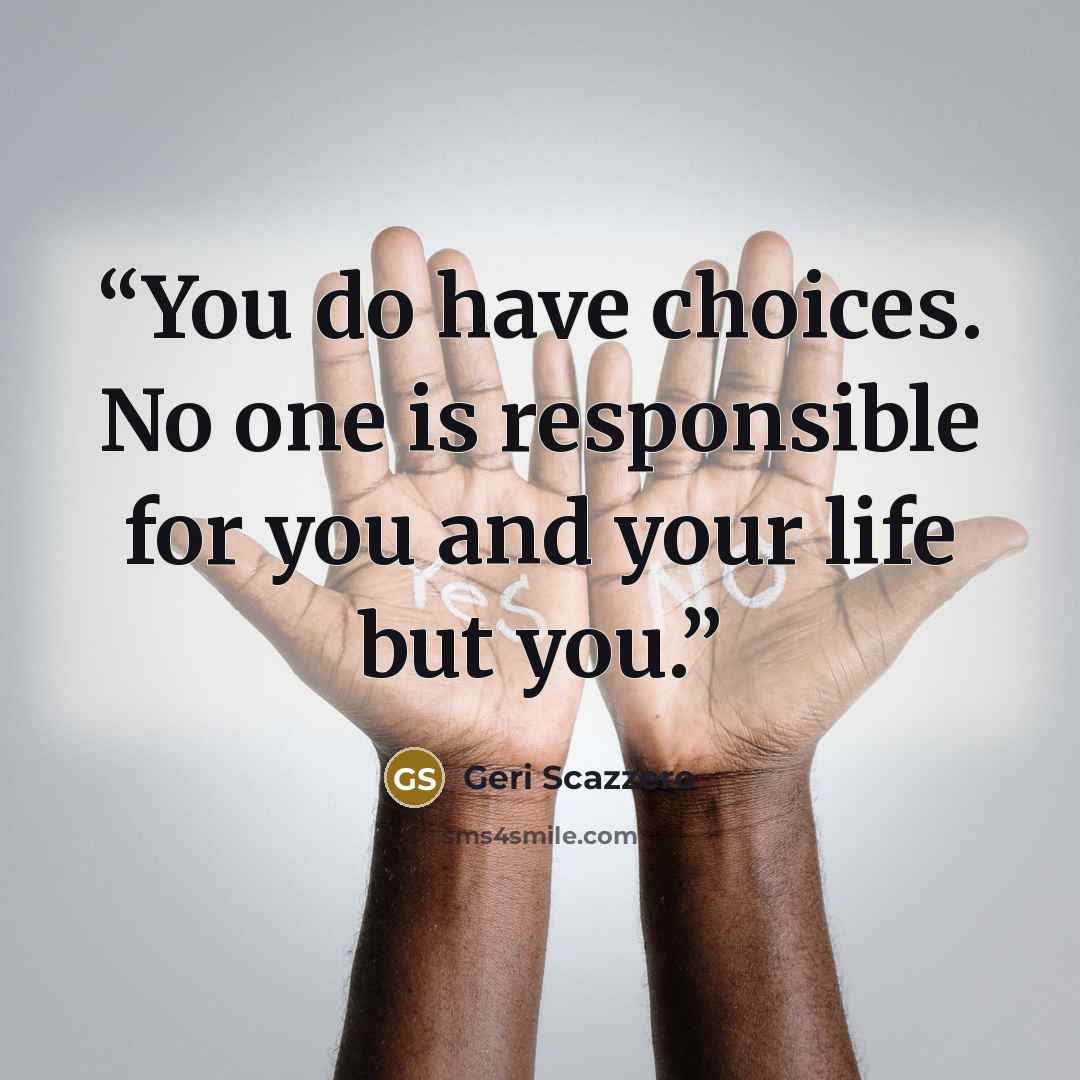 “You do have choices. No one is responsible for you and your life but you.” quote by Geri Scazzero