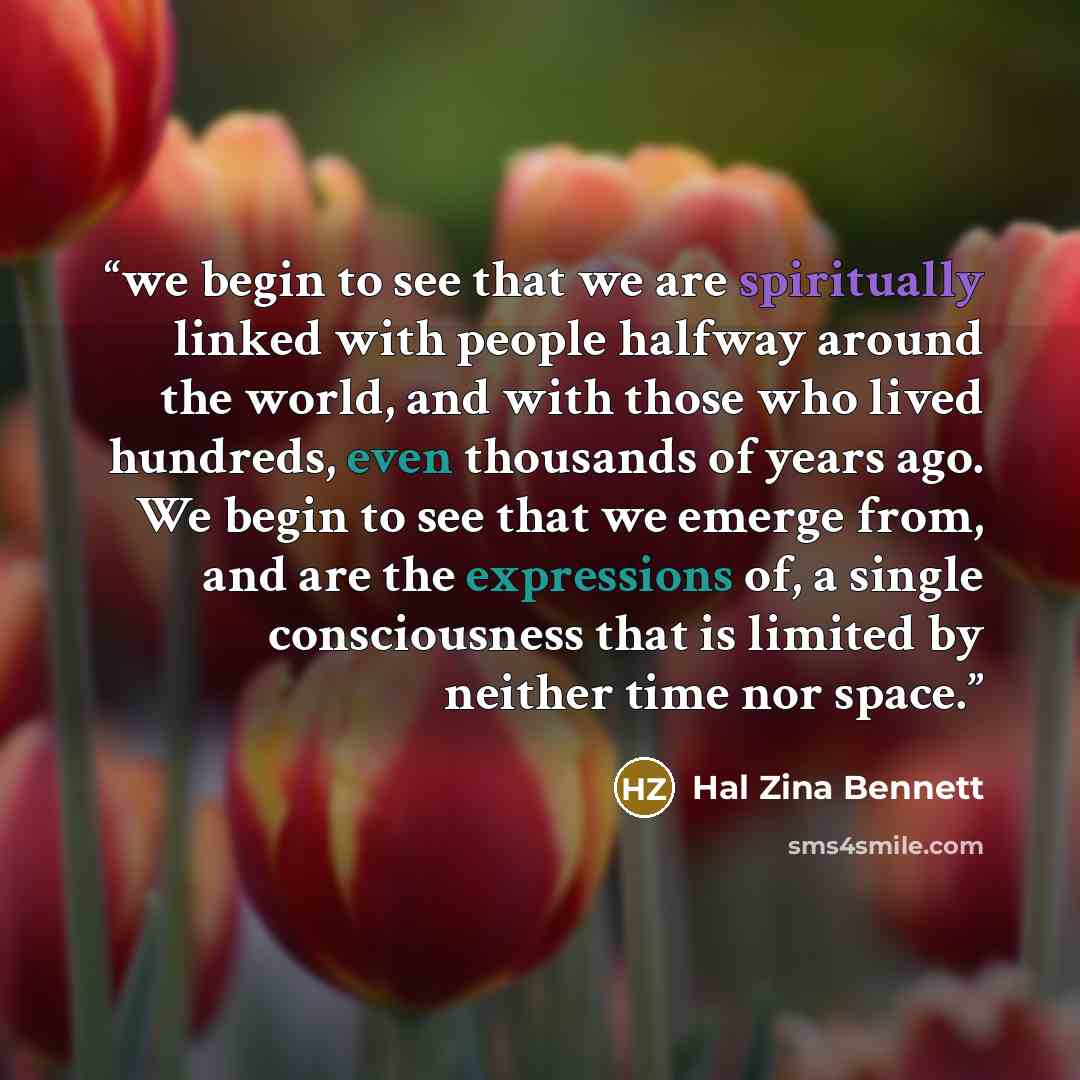 “we begin to see that we are spiritually linked with people halfway around the world, and with those who lived hundreds, even thousands of years ago. We begin to see that we emerge from, and are the expressions of, a single consciousness that is limited by neither time nor space.” quote by Hal Zina Bennett