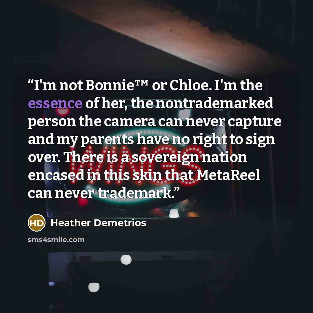 “I'm not Bonnie™ or Chloe. I'm the essence of her, the nontrademarked person the camera can never capture and my parents have no right to sign over. There is a sovereign nation encased in this skin that MetaReel can never trademark.” quote by Heather Demetrios