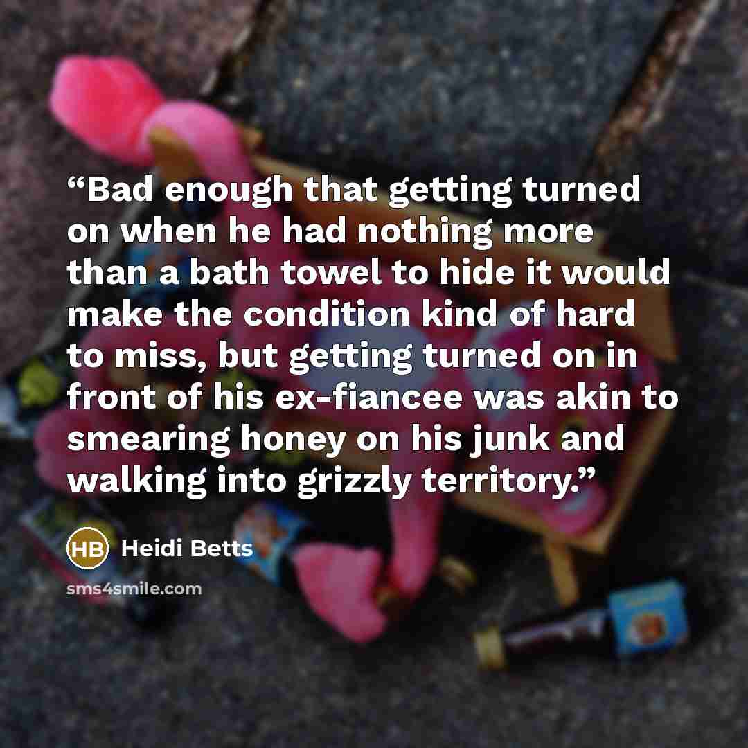 “Bad enough that getting turned on when he had nothing more than a bath towel to hide it would make the condition kind of hard to miss, but getting turned on in front of his ex-fiancee was akin to smearing honey on his junk and walking into grizzly territory.” quote by Heidi Betts