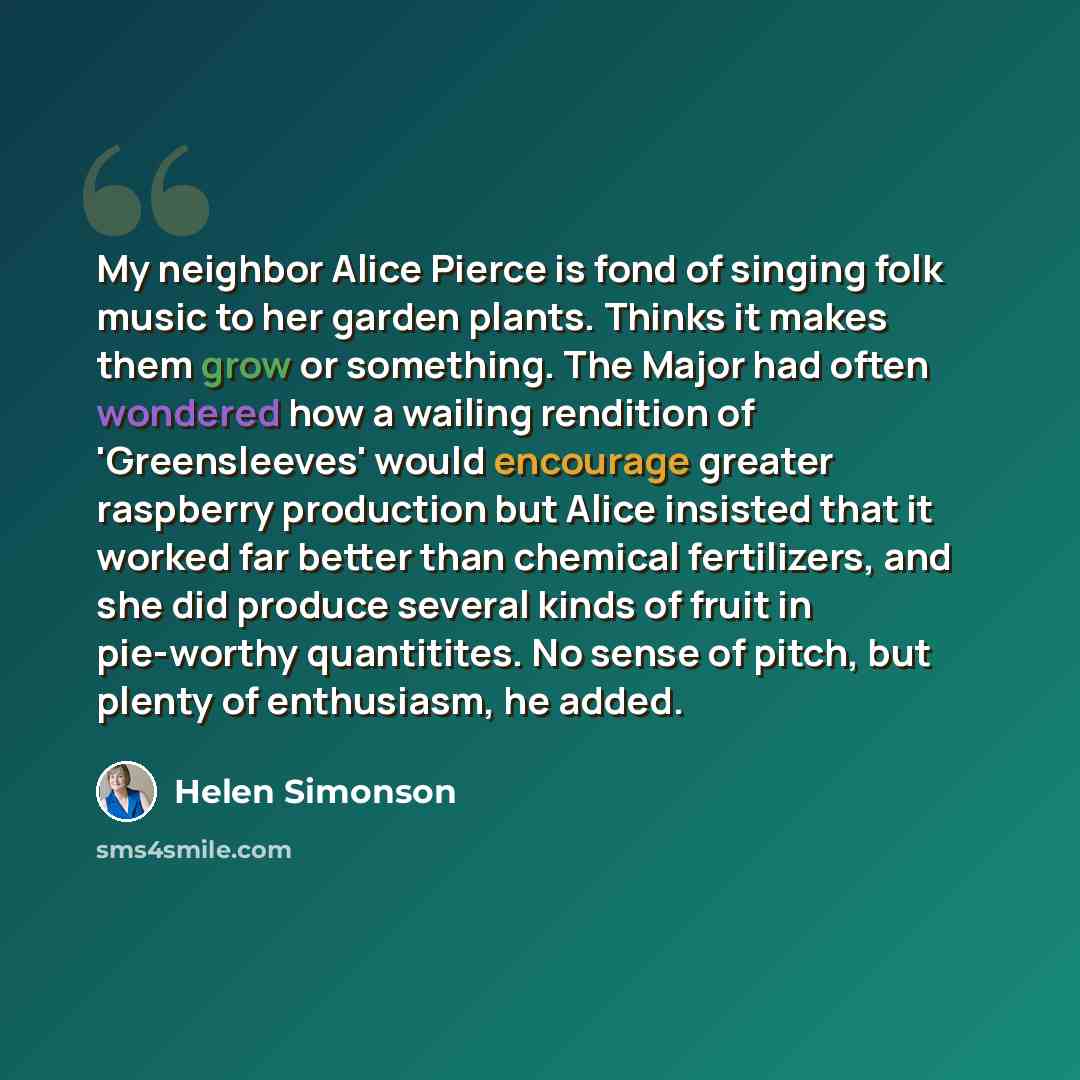 “My neighbor Alice Pierce is fond of singing folk music to her garden plants. Thinks it makes them grow or something. The Major had often wondered how a wailing rendition of 'Greensleeves' would encourage greater raspberry production but Alice insisted that it worked far better than chemical…” quote by Helen Simonson