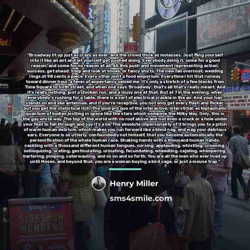 “Broadway lit up just as crazy as ever, and the crowd thick as molasses. Just fling yourself into it like an ant and let yourself get pushed along. Everybody doing it, some for a good reason, and some for no reason at all. All this push and movement representing action, success, get ahead. Stop and…” quote by Henry Miller