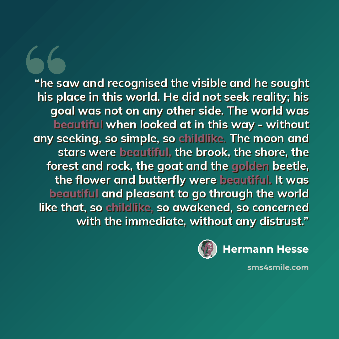 “he saw and recognised the visible and he sought his place in this world. He did not seek reality; his goal was not on any other side. The world was beautiful when looked at in this way - without any seeking, so simple, so childlike. The moon and stars were beautiful, the brook, the shore, the…” quote by Hermann Hesse