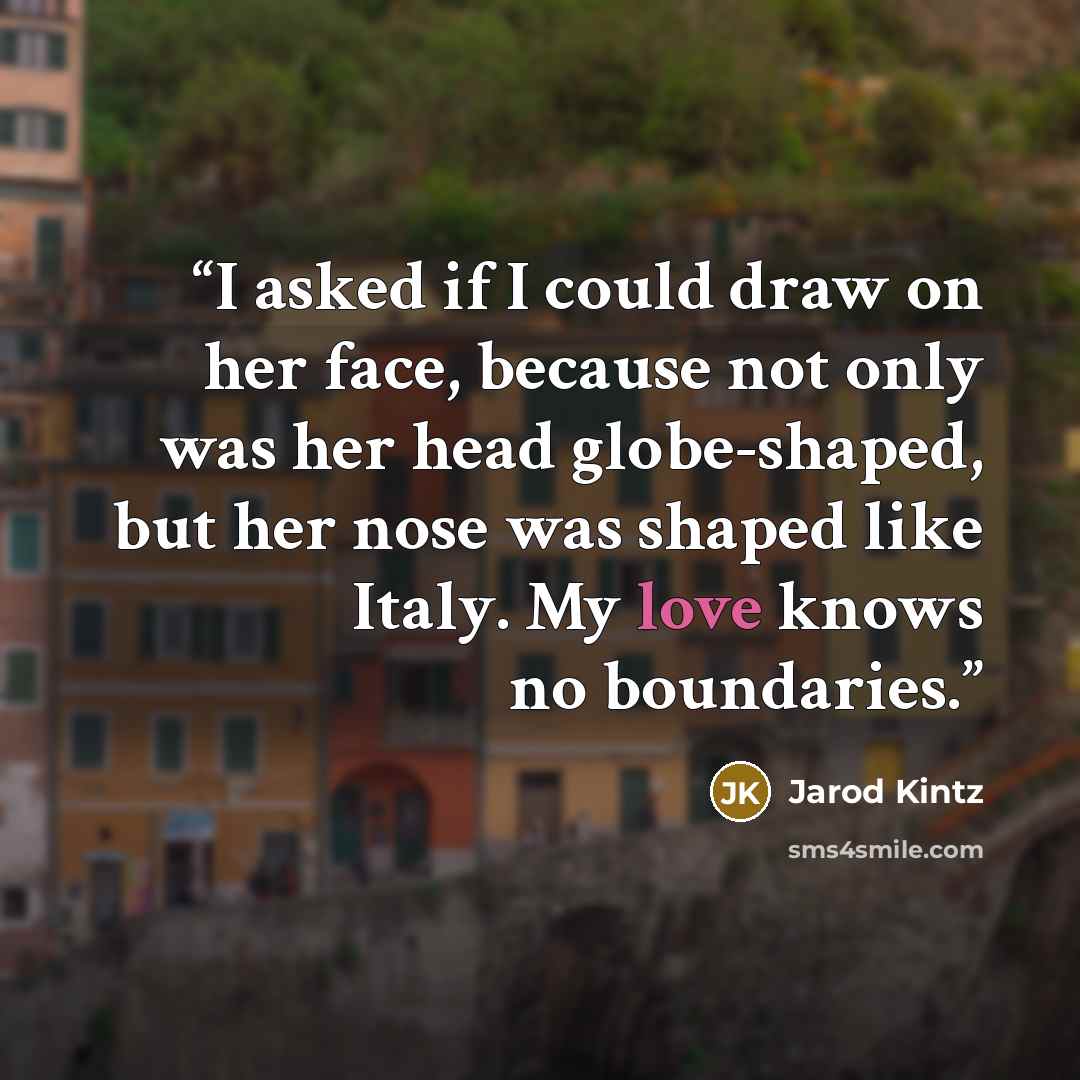 “I asked if I could draw on her face, because not only was her head globe-shaped, but her nose was shaped like Italy. My love knows no boundaries.” quote by Jarod Kintz