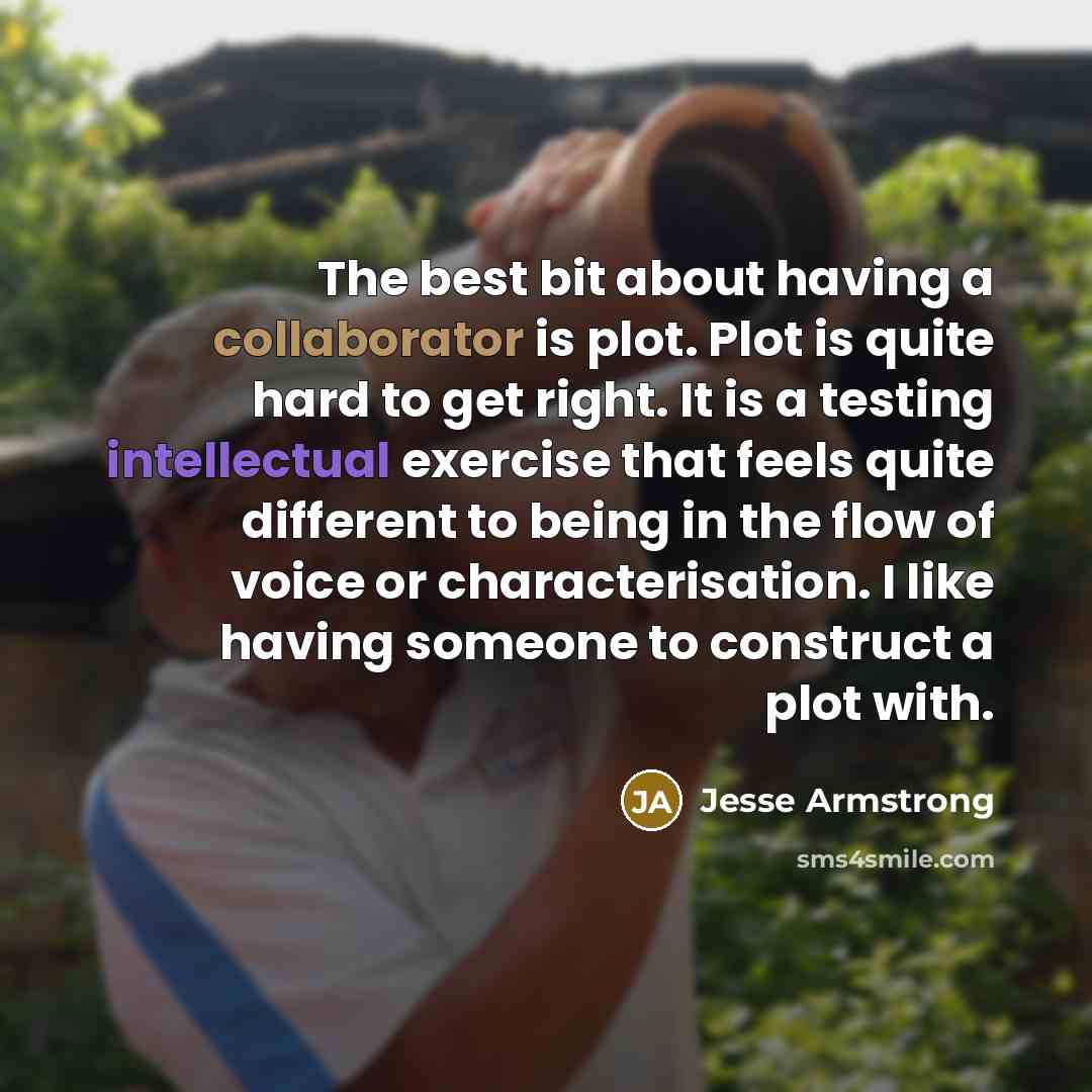 “The best bit about having a collaborator is plot. Plot is quite hard to get right. It is a testing intellectual exercise that feels quite different to being in the flow of voice or characterisation. I like having someone to construct a plot with.” quote by Jesse Armstrong