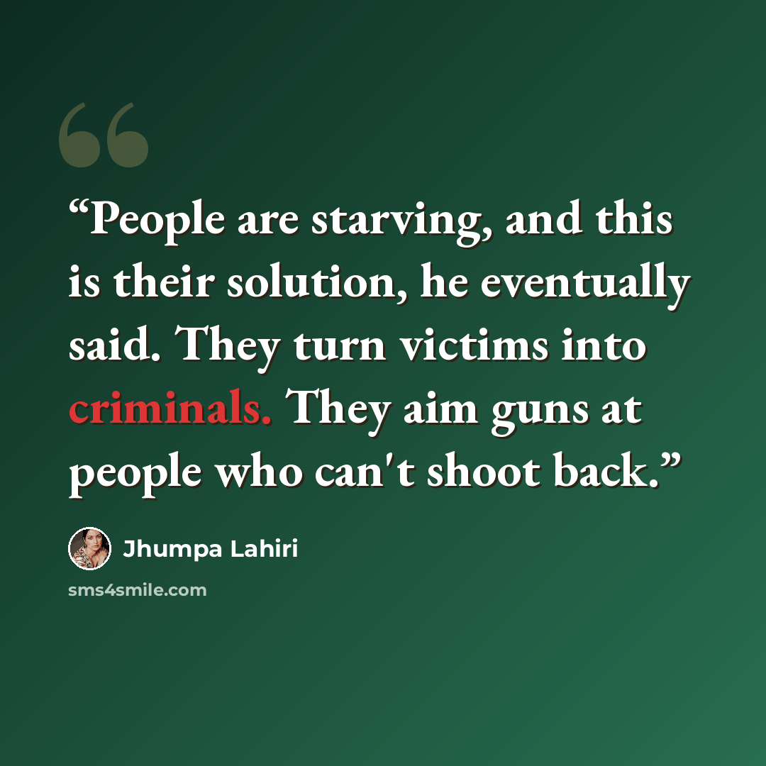 “People are starving, and this is their solution, he eventually said. They turn victims into criminals. They aim guns at people who can't shoot back.” quote by Jhumpa Lahiri