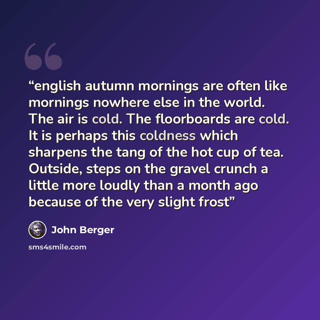 “english autumn mornings are often like mornings nowhere else in the world. The air is cold. The floorboards are cold. It is perhaps this coldness which sharpens the tang of the hot cup of tea. Outside, steps on the gravel crunch a little more loudly than a month ago because of the very slight frost” quote by John Berger