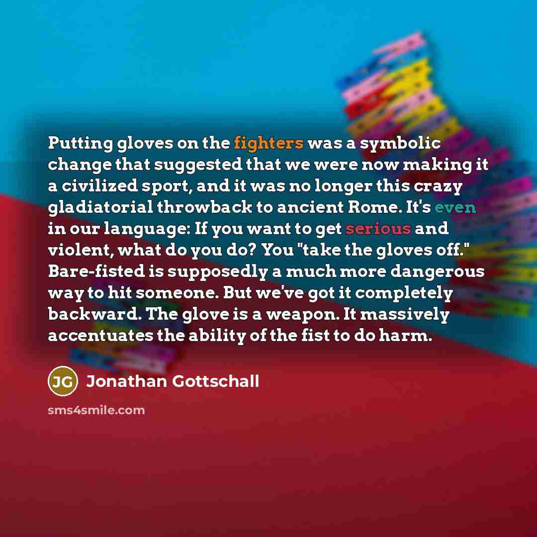 “Putting gloves on the fighters was a symbolic change that suggested that we were now making it a civilized sport, and it was no longer this crazy gladiatorial throwback to ancient Rome. It's even in our language: If you want to get serious and violent, what do you do? You "take the gloves off."…” quote by Jonathan Gottschall