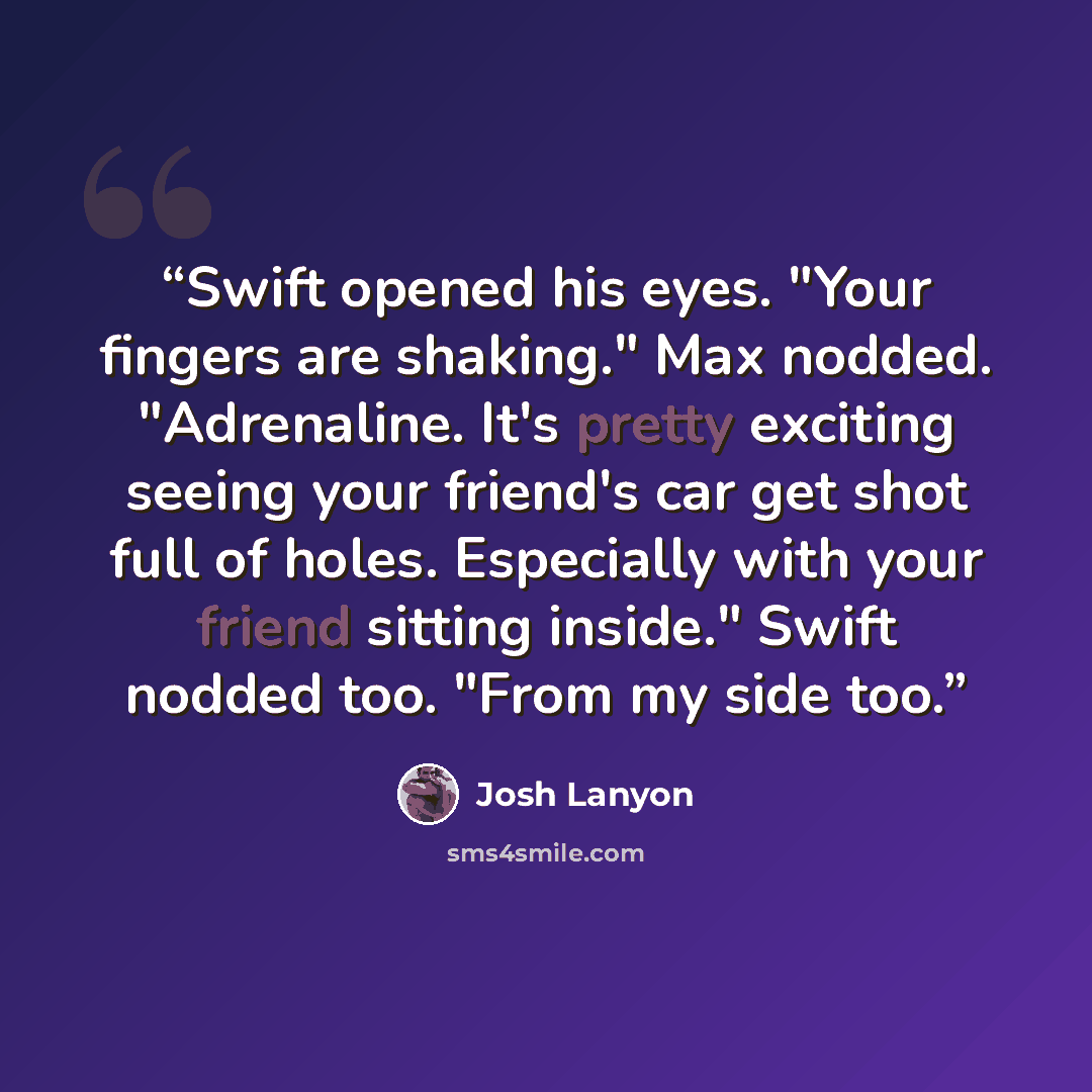 “Swift opened his eyes. "Your fingers are shaking." Max nodded. "Adrenaline. It's pretty exciting seeing your friend's car get shot full of holes. Especially with your friend sitting inside." Swift nodded too. "From my side too.” quote by Josh Lanyon