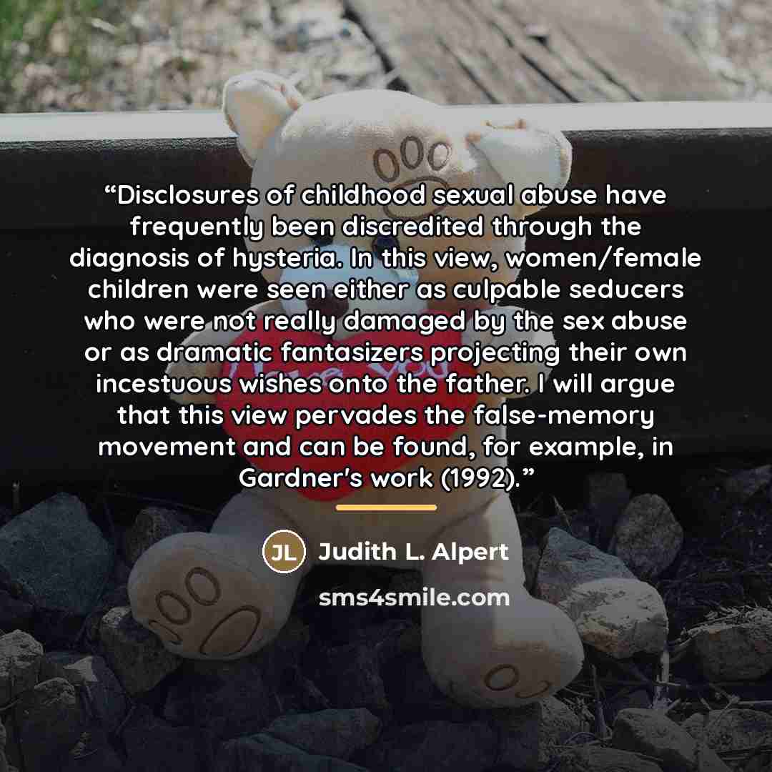 “Disclosures of childhood sexual abuse have frequently been discredited through the diagnosis of hysteria. In this view, women/female children were seen either as culpable seducers who were not really damaged by the sex abuse or as dramatic fantasizers projecting their own incestuous wishes onto…” quote by Judith L. Alpert
